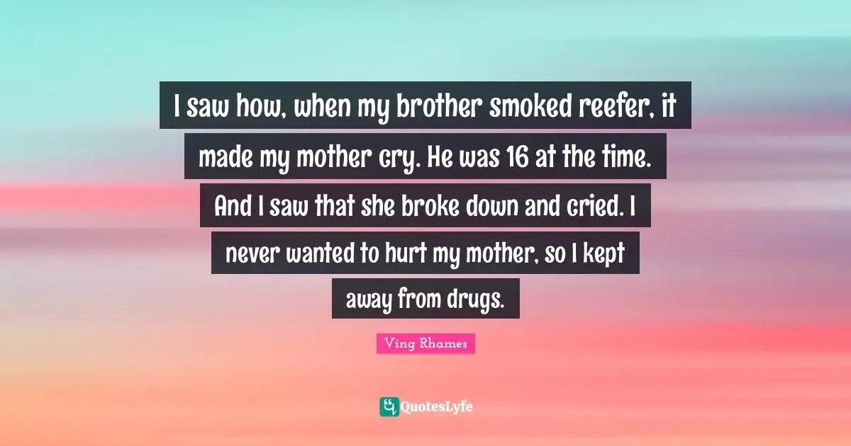 I saw how, when my brother smoked reefer, it made my mother cry. He was 16 at the time. And I saw that she broke down and cried. I never wanted to hurt my mother, so I kept away from drugs.
