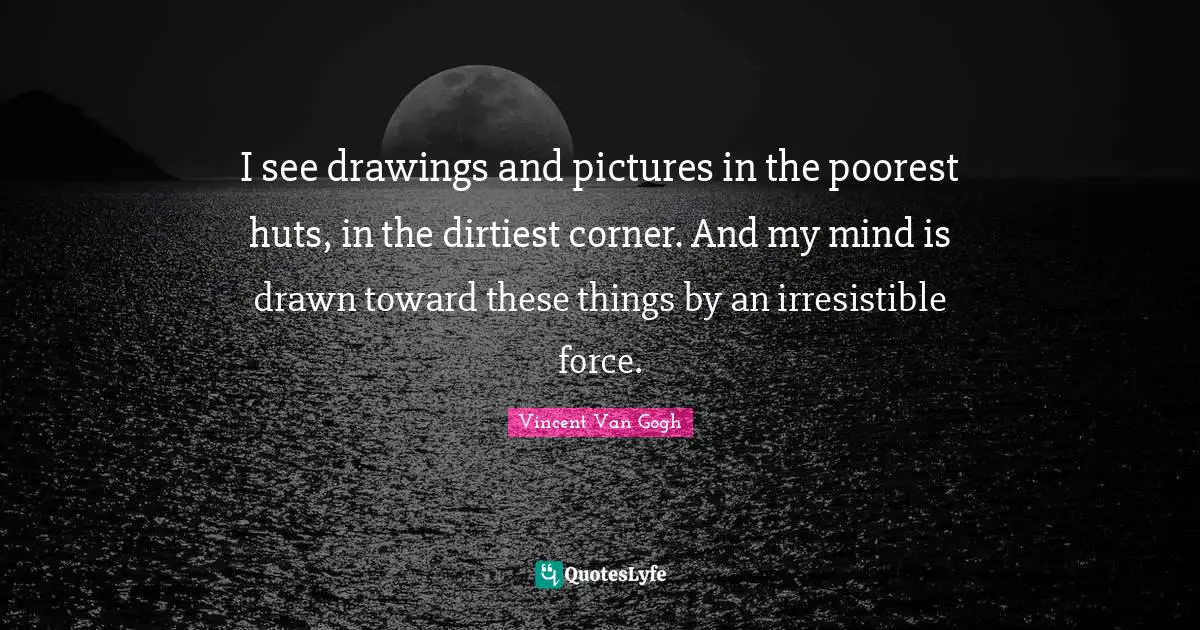 I see drawings and pictures in the poorest huts, in the dirtiest corner. And my mind is drawn toward these things by an irresistible force.