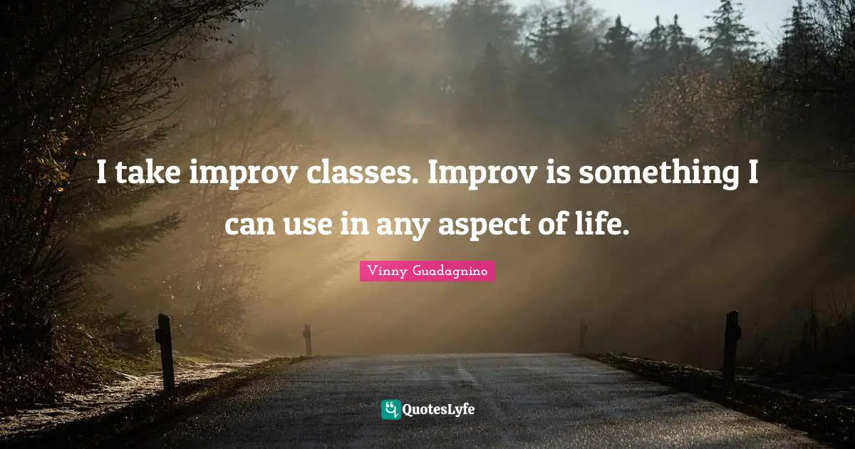 I take improv classes. Improv is something I can use in any aspect of life.