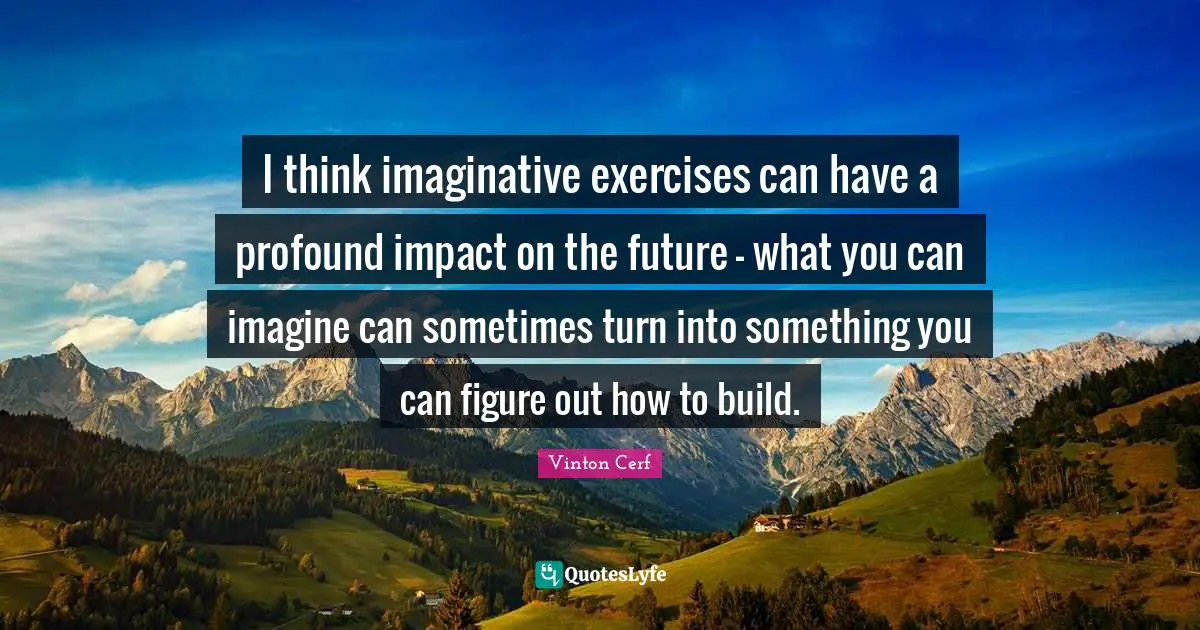 I think imaginative exercises can have a profound impact on the future - what you can imagine can sometimes turn into something you can figure out how to build.