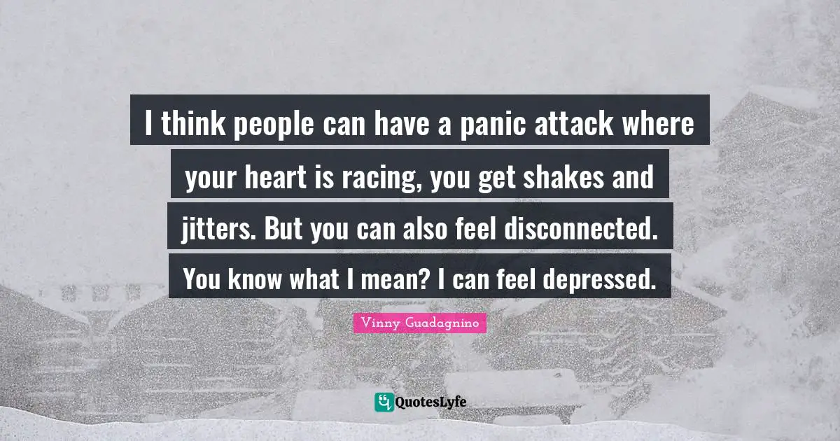 I think people can have a panic attack where your heart is racing, you get shakes and jitters. But you can also feel disconnected. You know what I mean? I can feel depressed.