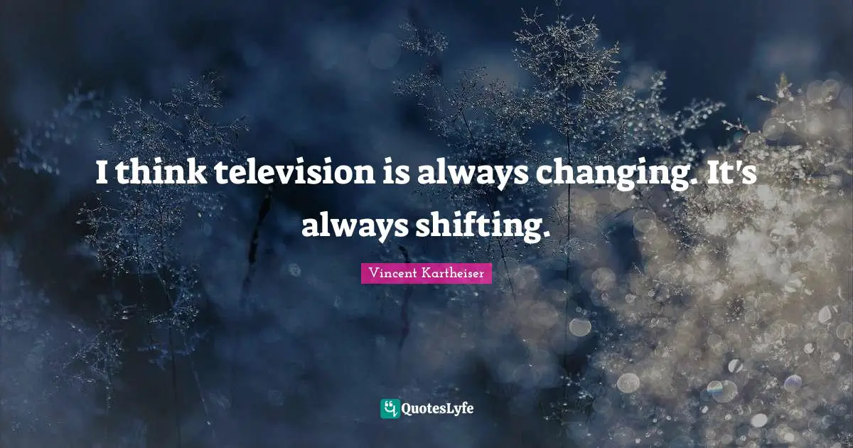 I think television is always changing. It's always shifting.