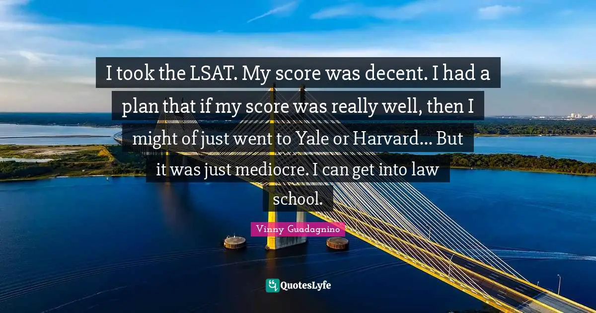 I took the LSAT. My score was decent. I had a plan that if my score was really well, then I might of just went to Yale or Harvard... But it was just mediocre. I can get into law school.