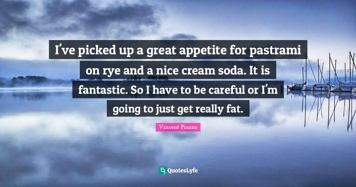 I've picked up a great appetite for pastrami on rye and a nice cream soda. It is fantastic. So I have to be careful or I'm going to just get really fat.