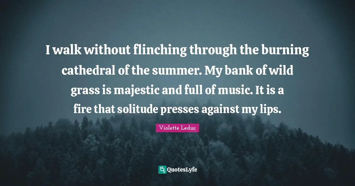 I walk without flinching through the burning cathedral of the summer. My bank of wild grass is majestic and full of music. It is a fire that solitude presses against my lips.