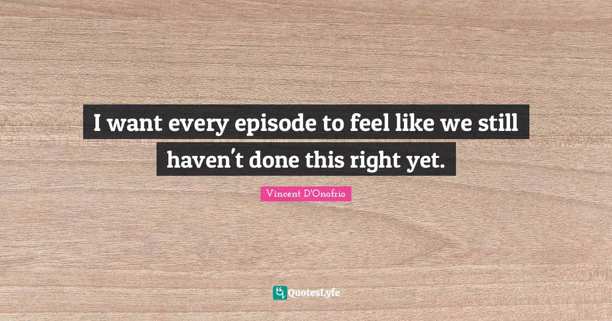 I want every episode to feel like we still haven't done this right yet.