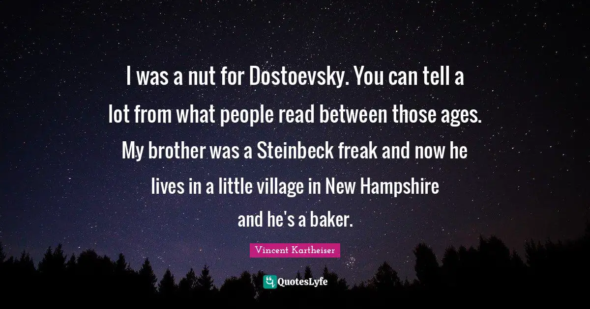 I was a nut for Dostoevsky. You can tell a lot from what people read between those ages. My brother was a Steinbeck freak and now he lives in a little village in New Hampshire and he's a baker.