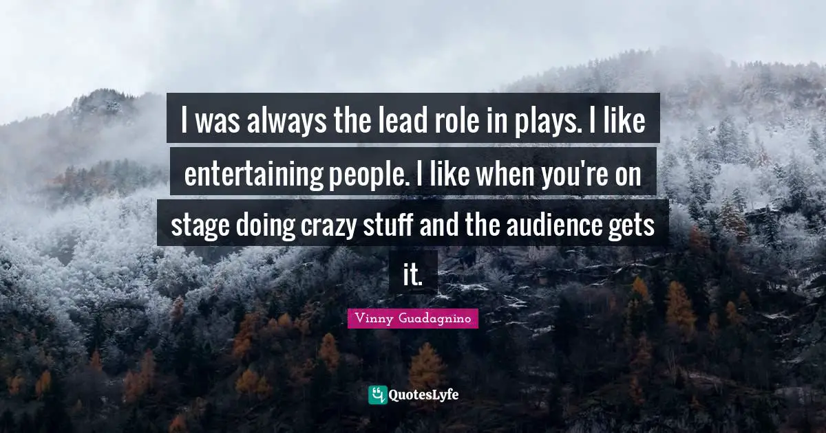 I was always the lead role in plays. I like entertaining people. I like when you're on stage doing crazy stuff and the audience gets it.