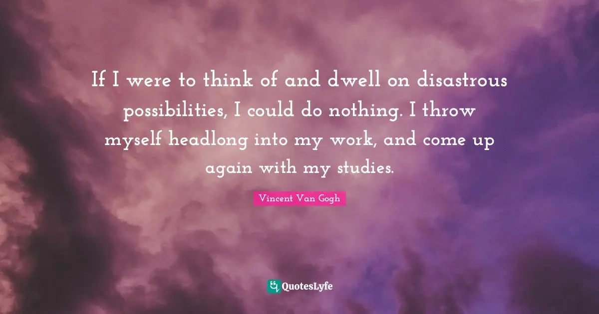 If I were to think of and dwell on disastrous possibilities, I could do nothing. I throw myself headlong into my work, and come up again with my studies.