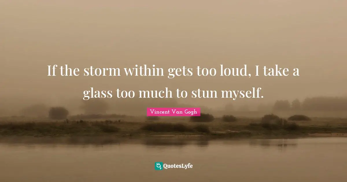 If the storm within gets too loud, I take a glass too much to stun myself.