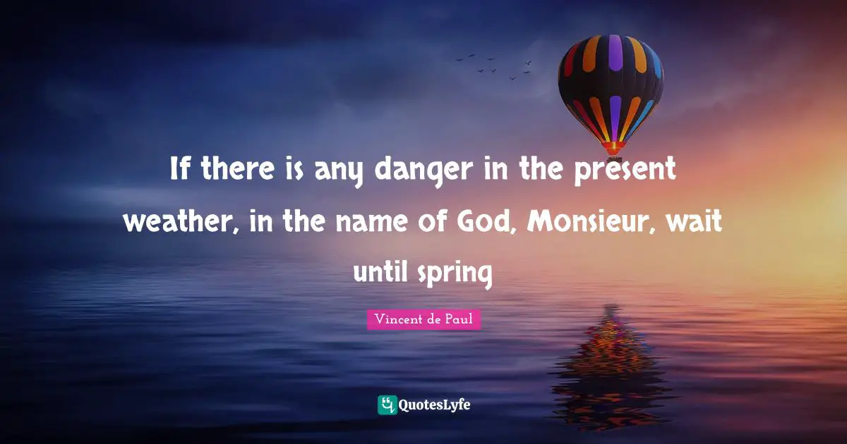 If there is any danger in the present weather, in the name of God, Monsieur, wait until spring