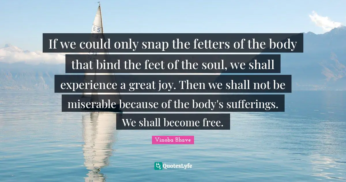 If we could only snap the fetters of the body that bind the feet of the soul, we shall experience a great joy. Then we shall not be miserable because of the body's sufferings. We shall become free.