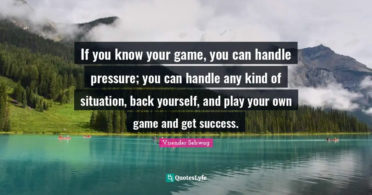 If you know your game, you can handle pressure; you can handle any kind of situation, back yourself, and play your own game and get success.