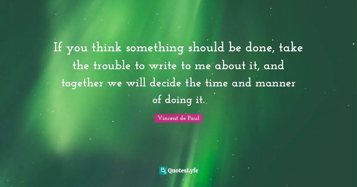 If you think something should be done, take the trouble to write to me about it, and together we will decide the time and manner of doing it.