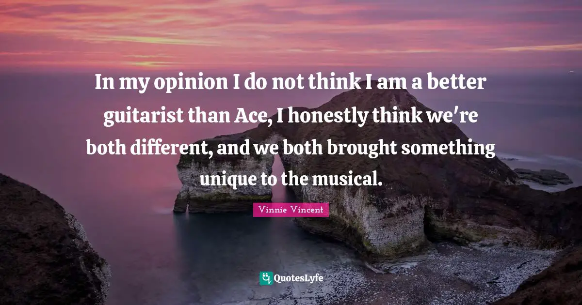 Vinnie Vincent Quotes: "In my opinion I do not think I am a better guitarist than Ace, I honestly think we're both different, and we both brought something unique to the musical."