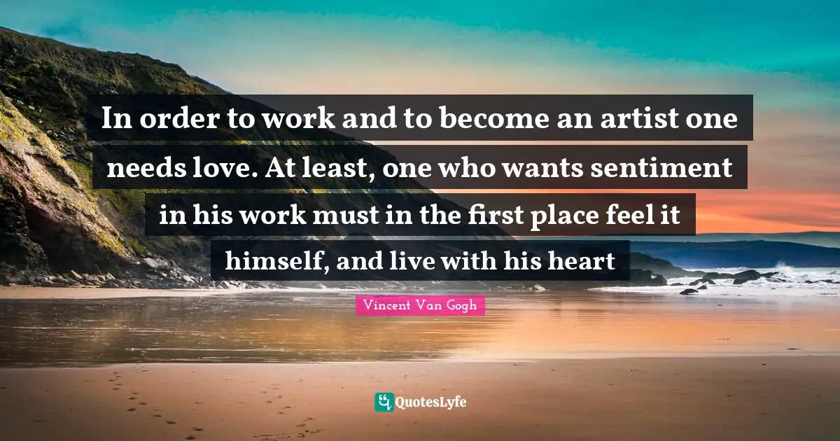 In order to work and to become an artist one needs love. At least, one who wants sentiment in his work must in the first place feel it himself, and live with his heart