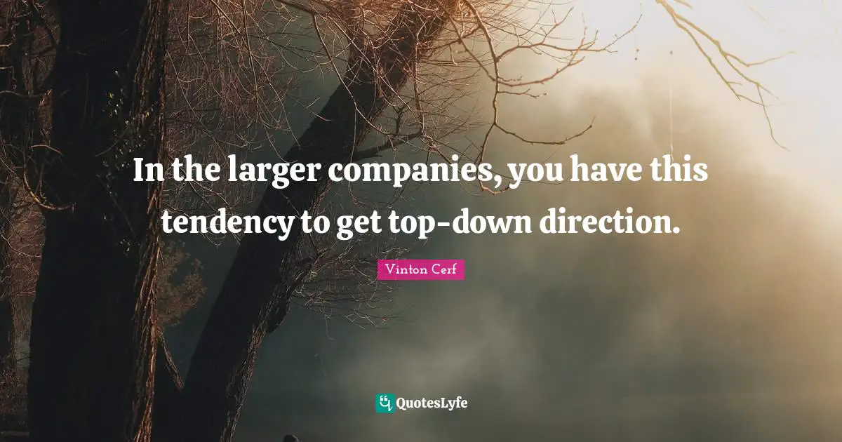 In the larger companies, you have this tendency to get top-down direction.