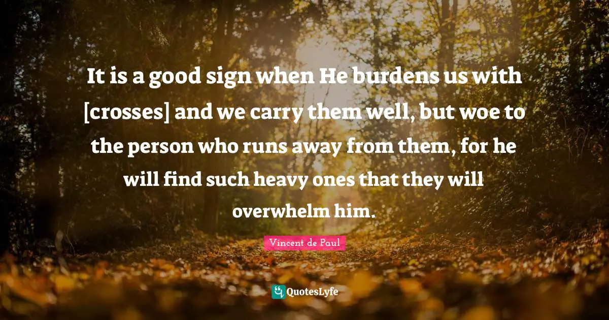 Vincent De Paul Quotes: "It is a good sign when He burdens us with [crosses] and we carry them well, but woe to the person who runs away from them, for he will find such heavy ones that they will overwhelm him."