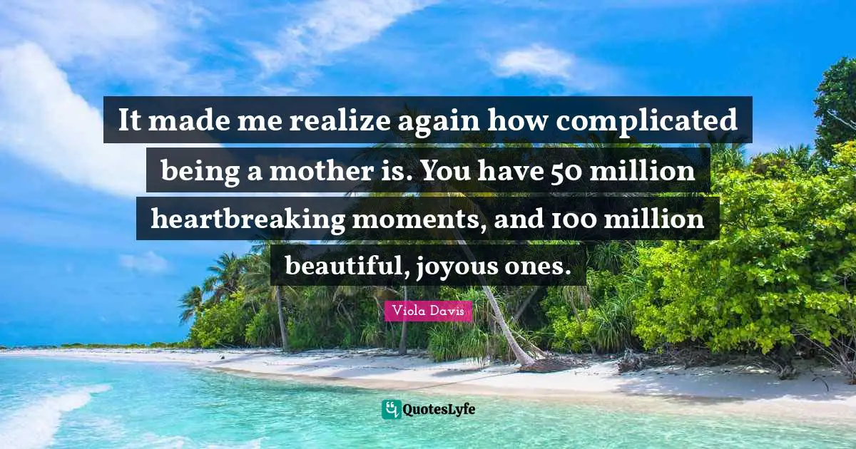 It made me realize again how complicated being a mother is. You have 50 million heartbreaking moments, and 100 million beautiful, joyous ones.