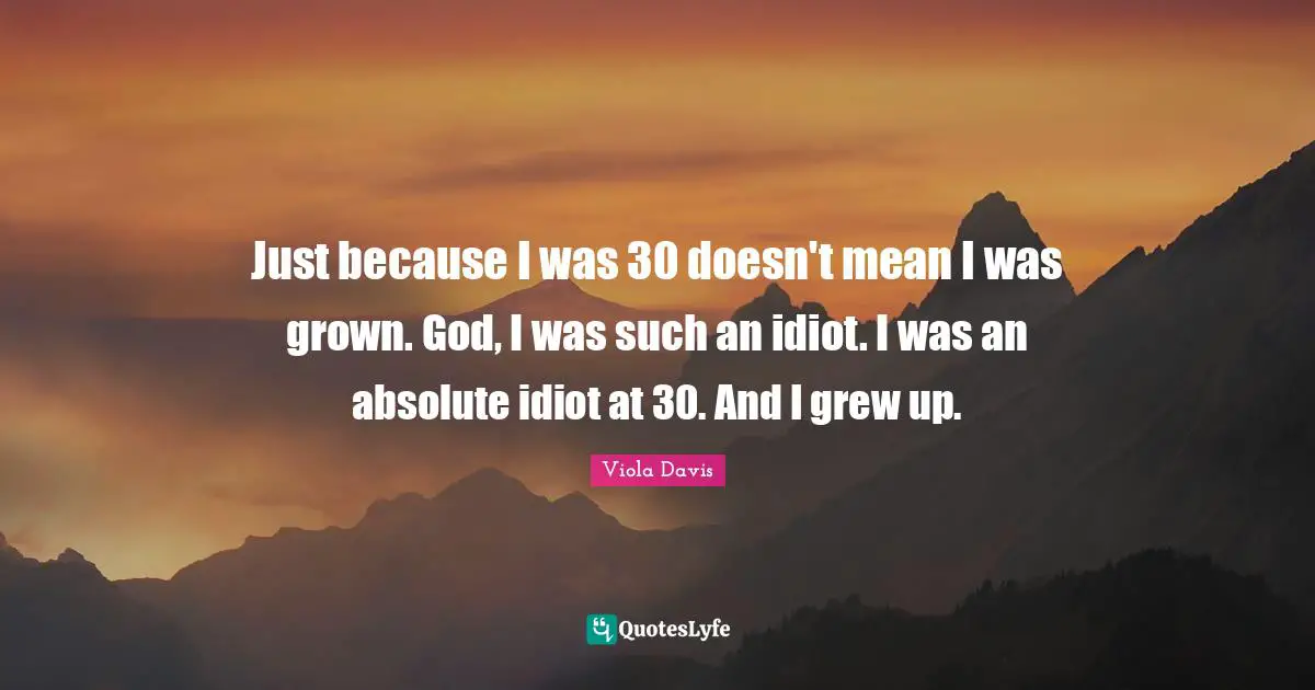 Just because I was 30 doesn't mean I was grown. God, I was such an idiot. I was an absolute idiot at 30. And I grew up.