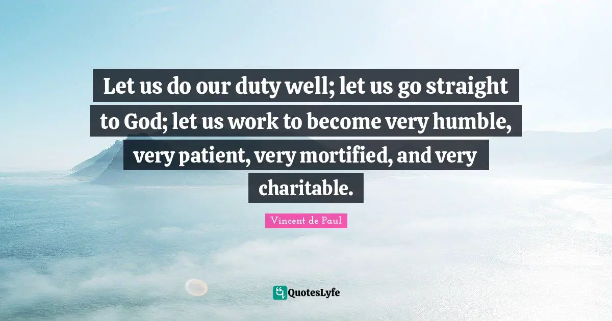 Let us do our duty well; let us go straight to God; let us work to become very humble, very patient, very mortified, and very charitable.