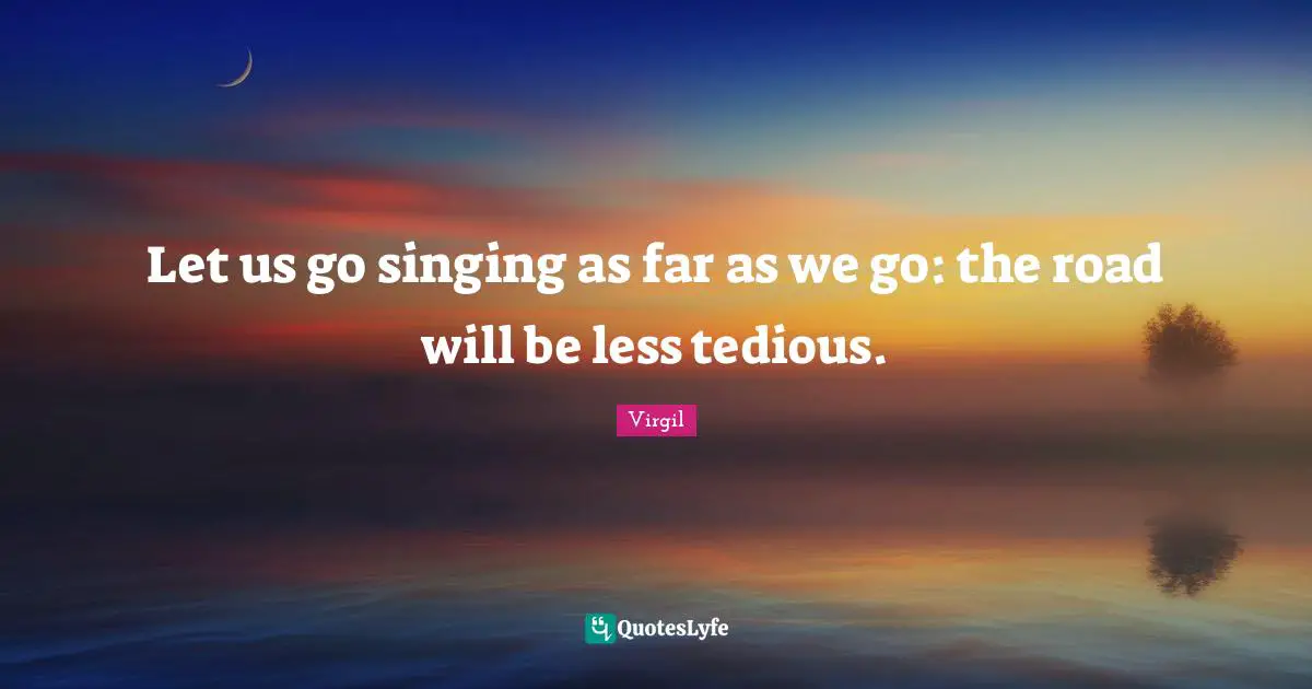 Let us go singing as far as we go: the road will be less tedious.