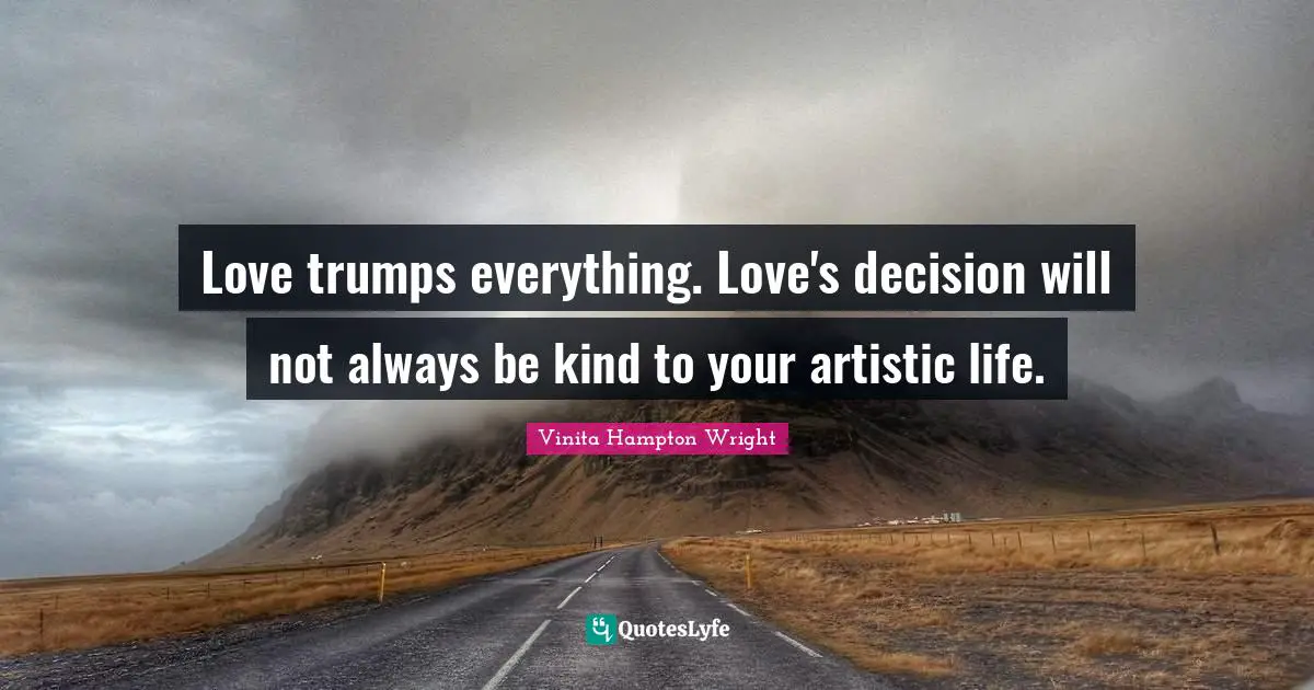 Love trumps everything. Love's decision will not always be kind to your artistic life.