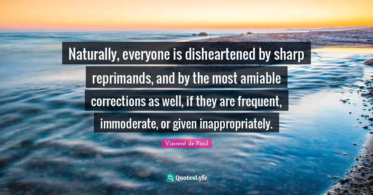 Vincent De Paul Quotes: "Naturally, everyone is disheartened by sharp reprimands, and by the most amiable corrections as well, if they are frequent, immoderate, or given inappropriately."