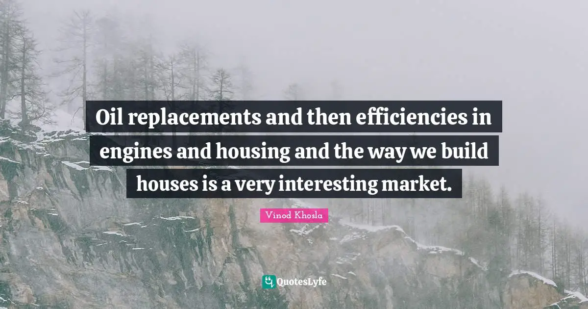 Oil replacements and then efficiencies in engines and housing and the way we build houses is a very interesting market.