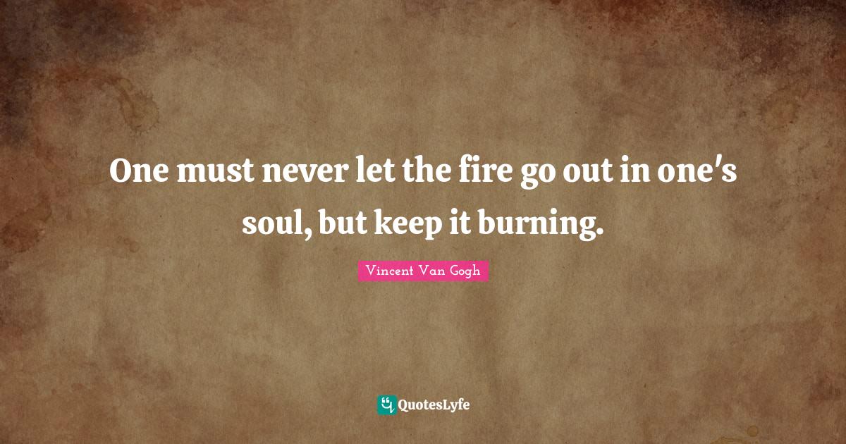 One must never let the fire go out in one's soul, but keep it burning