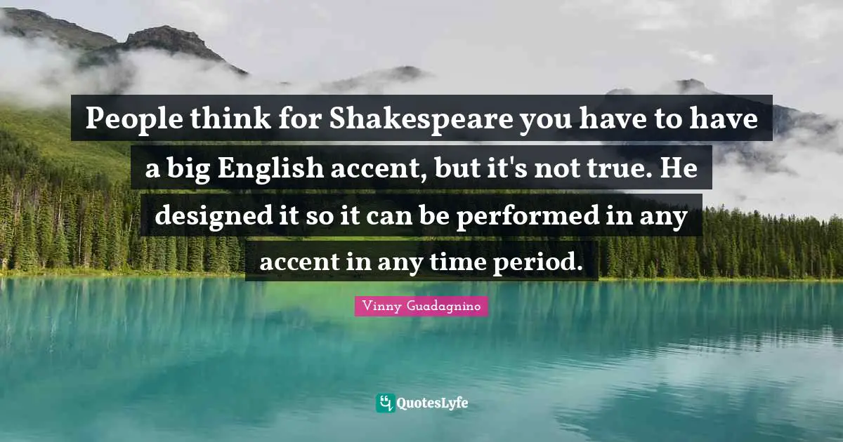 People think for Shakespeare you have to have a big English accent, but it's not true. He designed it so it can be performed in any accent in any time period.