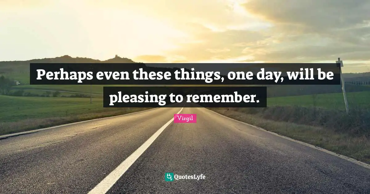 Perhaps even these things, one day, will be pleasing to remember.