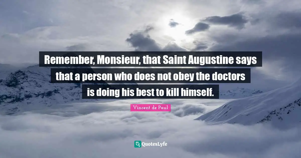 Remember, Monsieur, that Saint Augustine says that a person who does not obey the doctors is doing his best to kill himself.