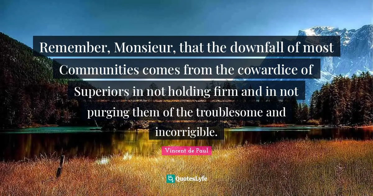Vincent De Paul Quotes: "Remember, Monsieur, that the downfall of most Communities comes from the cowardice of Superiors in not holding firm and in not purging them of the troublesome and incorrigible."