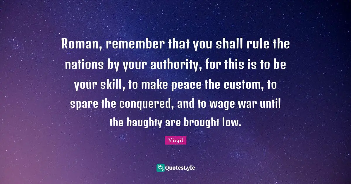 Roman, remember that you shall rule the nations by your authority, for this is to be your skill, to make peace the custom, to spare the conquered, and to wage war until the haughty are brought low.