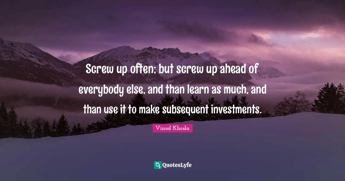 Screw up often; but screw up ahead of everybody else, and than learn as much, and than use it to make subsequent investments.