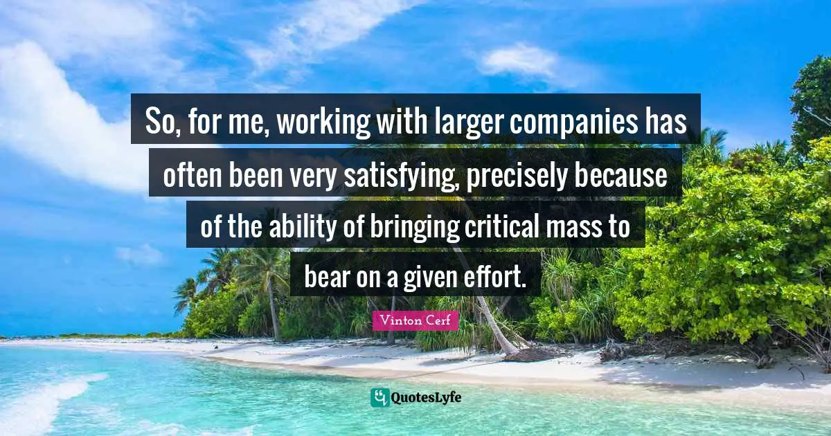 So, for me, working with larger companies has often been very satisfying, precisely because of the ability of bringing critical mass to bear on a given effort.