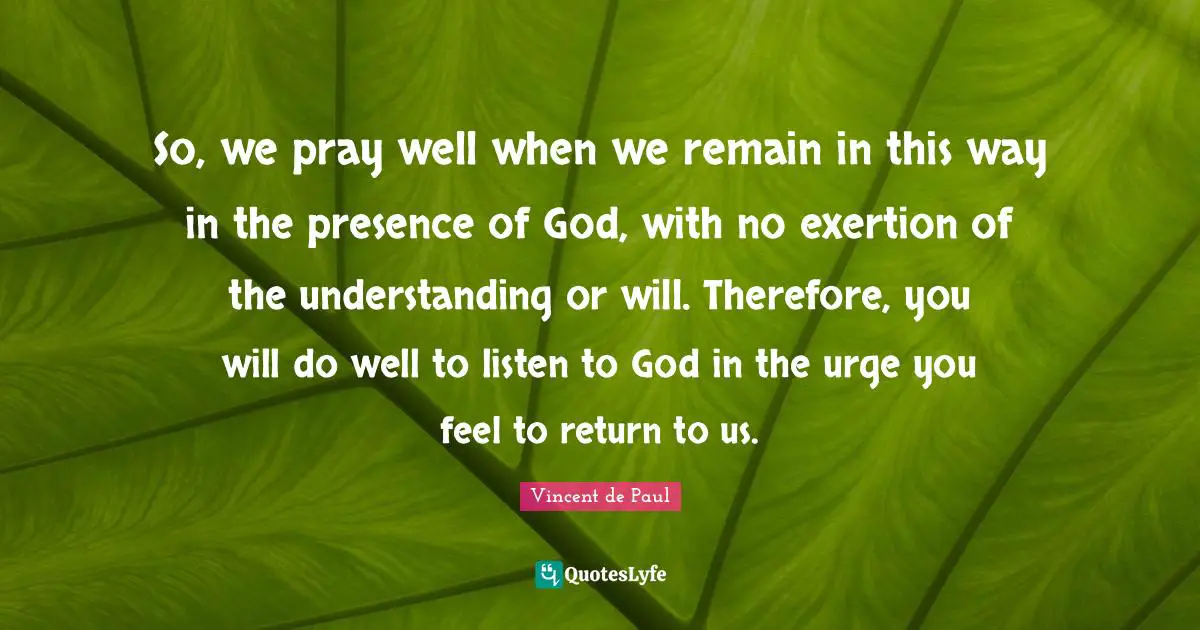 So, we pray well when we remain in this way in the presence of God, with no exertion of the understanding or will. Therefore, you will do well to listen to God in the urge you feel to return to us.
