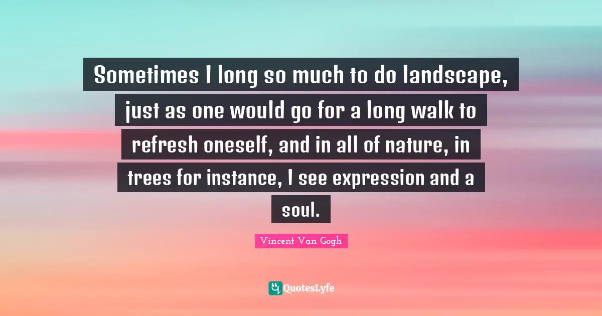 Instance Quotes: "Sometimes I long so much to do landscape, just as one would go for a long walk to refresh oneself, and in all of nature, in trees for instance, I see expression and a soul."