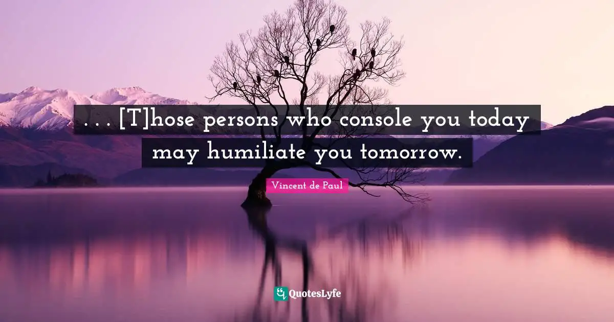 . . . [T]hose persons who console you today may humiliate you tomorrow.