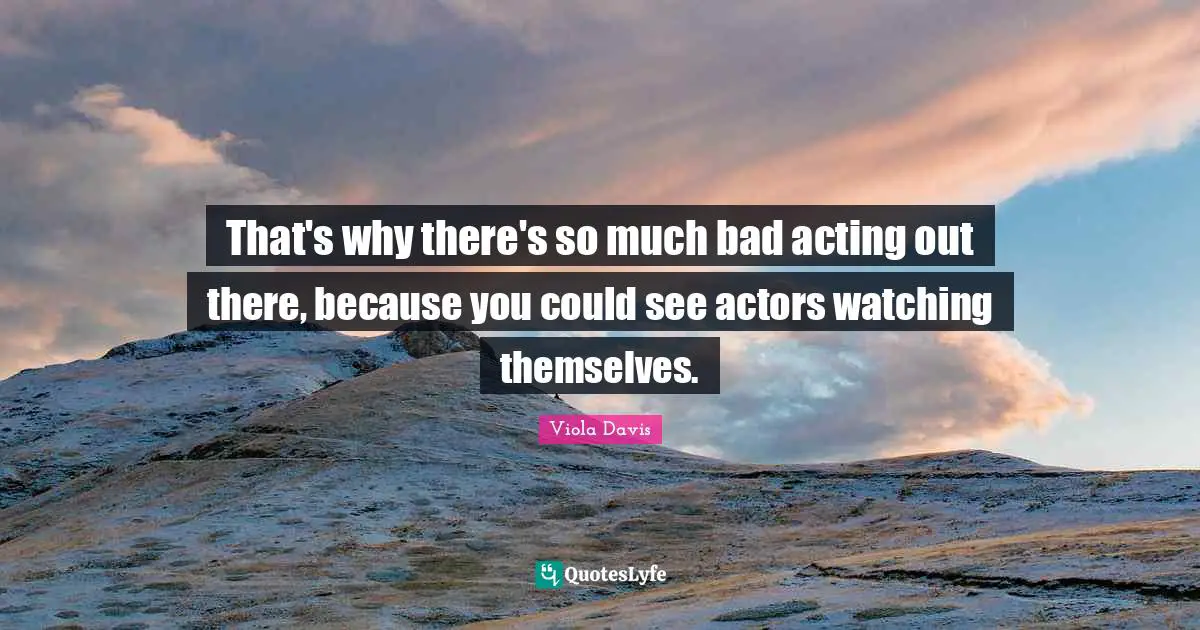 That's why there's so much bad acting out there, because you could see actors watching themselves.