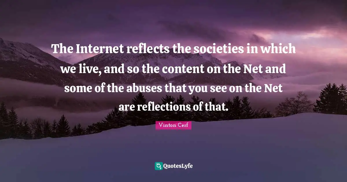 The Internet reflects the societies in which we live, and so the content on the Net and some of the abuses that you see on the Net are reflections of that.
