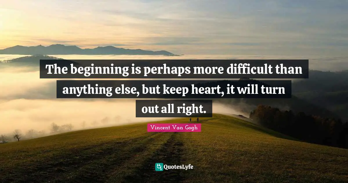 The beginning is perhaps more difficult than anything else, but keep heart, it will turn out all right.