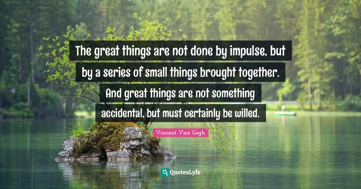 The great things are not done by impulse, but by a series of small things brought together. And great things are not something accidental, but must certainly be willed.