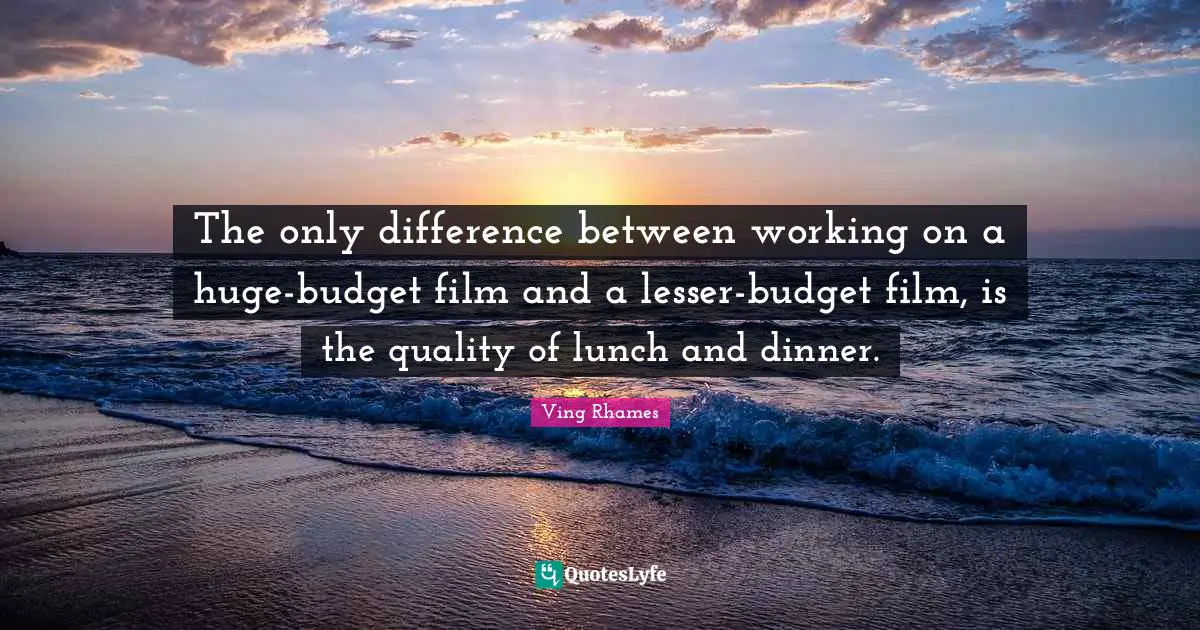 The only difference between working on a huge-budget film and a lesser-budget film, is the quality of lunch and dinner.
