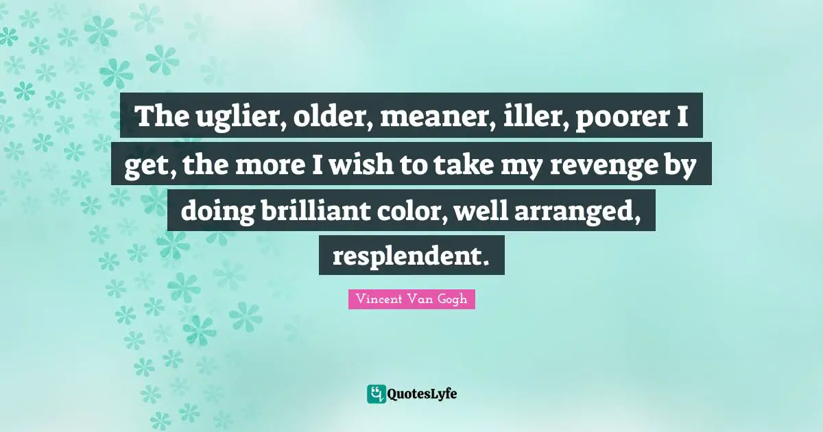 The uglier, older, meaner, iller, poorer I get, the more I wish to take my revenge by doing brilliant color, well arranged, resplendent.