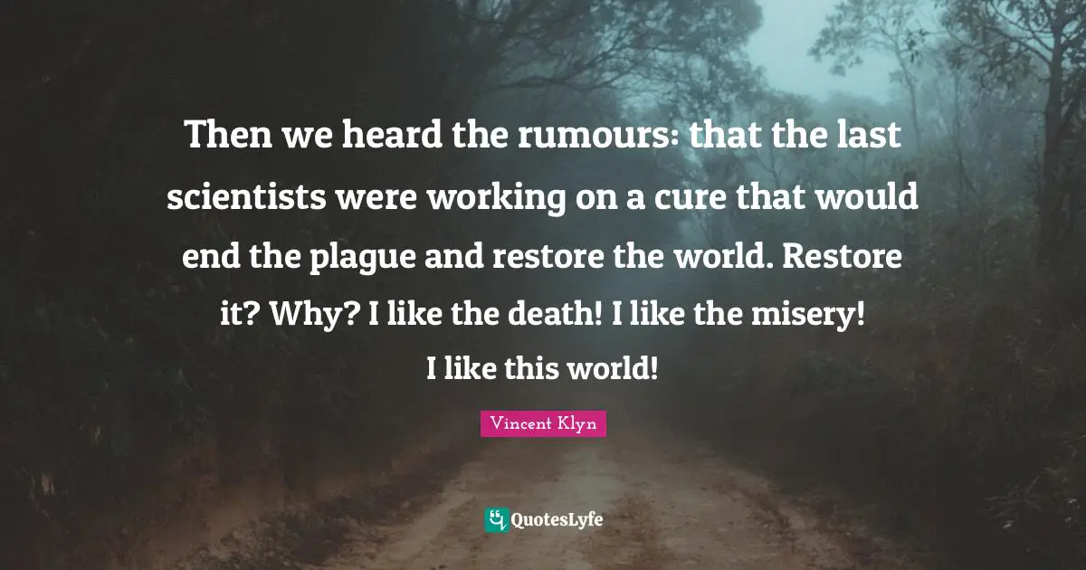 Plague Quotes: "Then we heard the rumours: that the last scientists were working on a cure that would end the plague and restore the world. Restore it? Why? I like the death! I like the misery! I like this world!"