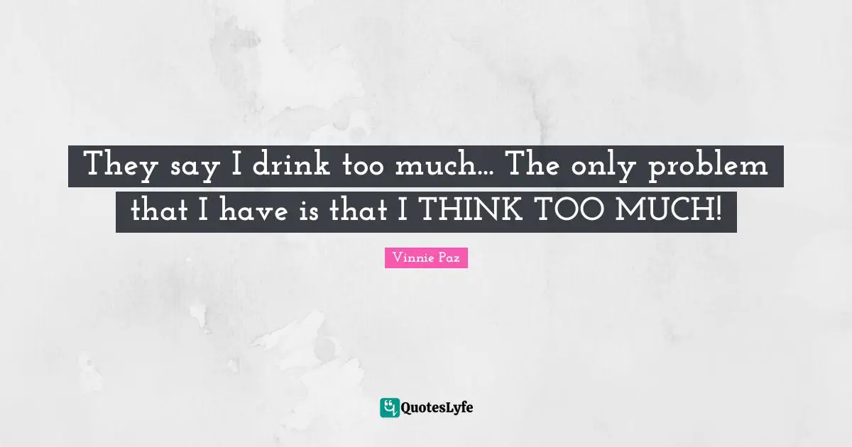 They say I drink too much... The only problem that I have is that I THINK TOO MUCH!