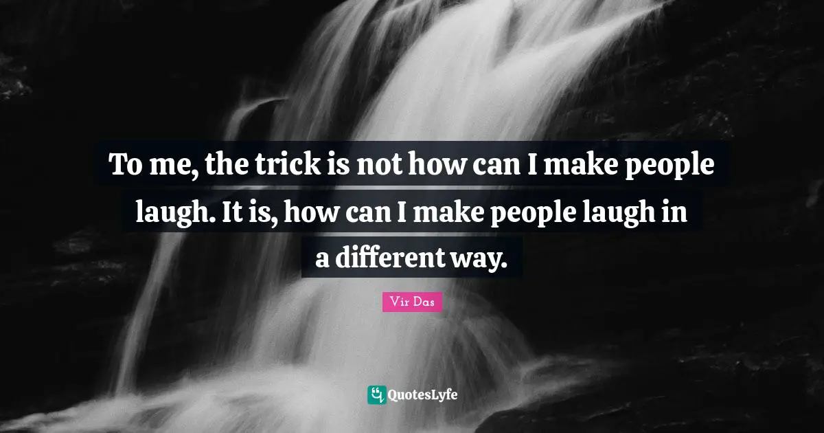To me, the trick is not how can I make people laugh. It is, how can I make people laugh in a different way.