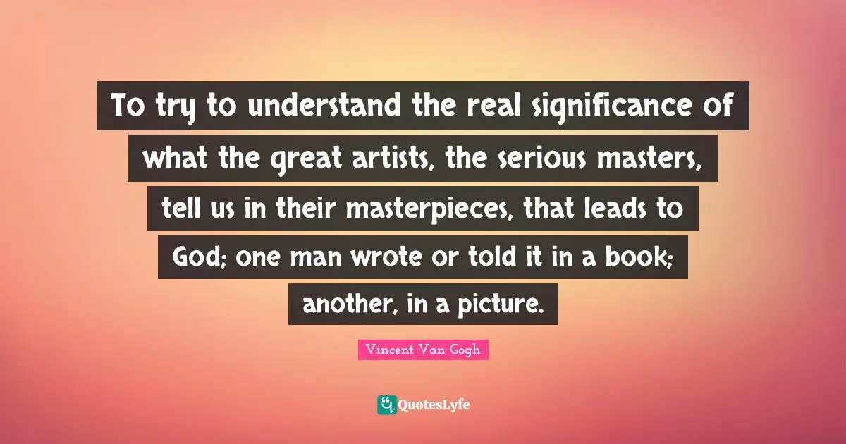 To try to understand the real significance of what the great artists, the serious masters, tell us in their masterpieces, that leads to God; one man wrote or told it in a book; another, in a picture.